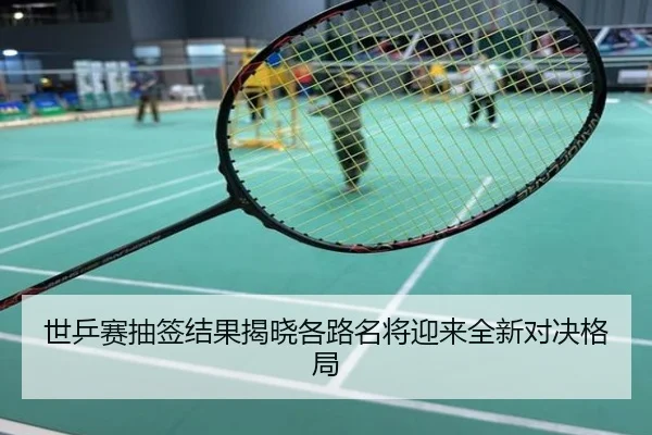 世乒赛抽签结果揭晓各路名将迎来全新对决格局