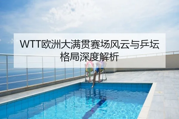 WTT欧洲大满贯赛场风云与乒坛格局深度解析