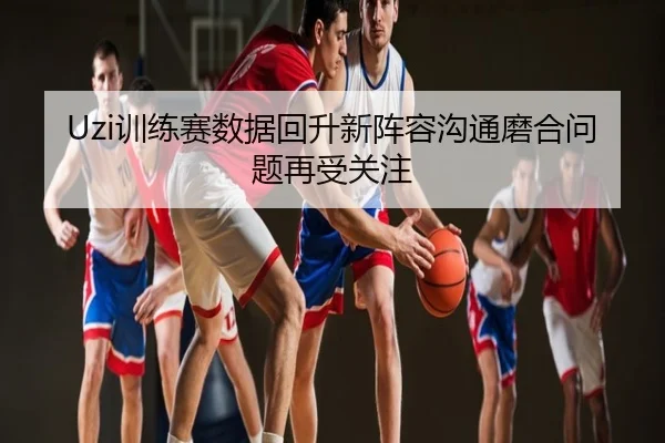 Uzi训练赛数据回升新阵容沟通磨合问题再受关注