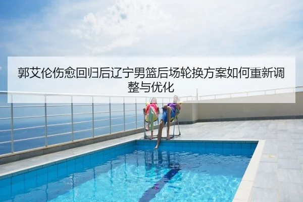 郭艾伦伤愈回归后辽宁男篮后场轮换方案如何重新调整与优化