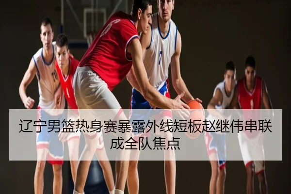 辽宁男篮热身赛暴露外线短板赵继伟串联成全队焦点