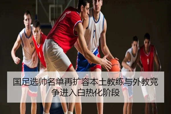 国足选帅名单再扩容本土教练与外教竞争进入白热化阶段