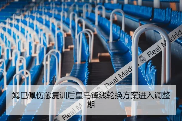 姆巴佩伤愈复训后皇马锋线轮换方案进入调整期