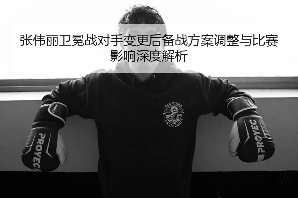 张伟丽卫冕战对手变更后备战方案调整与比赛影响深度解析