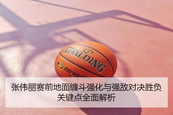 张伟丽赛前地面缠斗强化与强敌对决胜负关键点全面解析