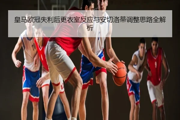 皇马欧冠失利后更衣室反应与安切洛蒂调整思路全解析